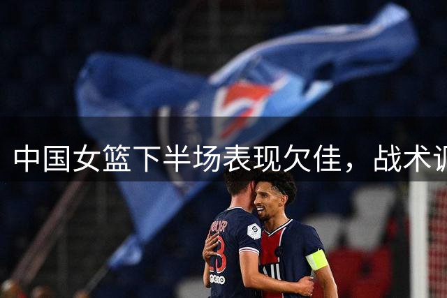 中国女篮下半场表现欠佳，战术调整亟待加强