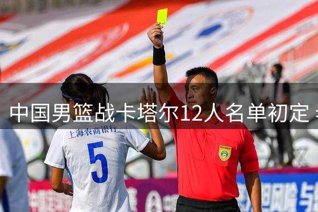 中国男篮战卡塔尔12人名单初定 老将赵继伟告别战备受期待