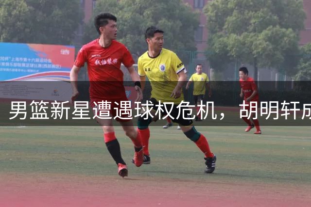 男篮新星遭遇球权危机，胡明轩成唯一支持者