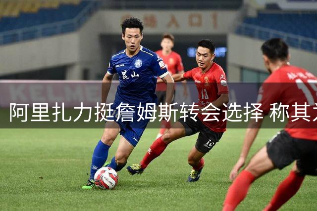 阿里扎力挺詹姆斯转会选择 称其为职业生涯应有权利